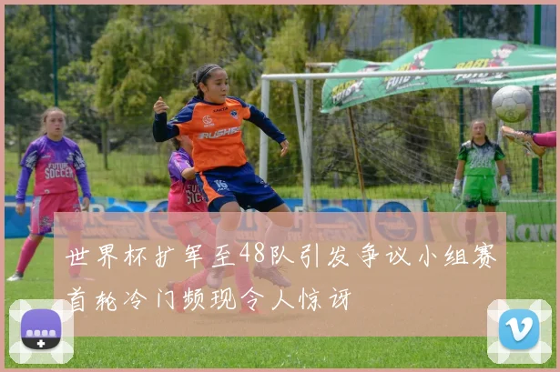 世界杯扩军至48队引发争议小组赛首轮冷门频现令人惊讶
