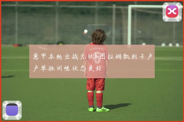 意甲本轮出战无忧K图拉姆凯利卡卢卢单独训练状态良好