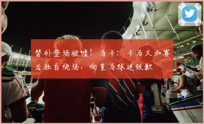 替补登场被嘘！马卡：卡马文加赛后独自绕场，向皇马球迷致歉