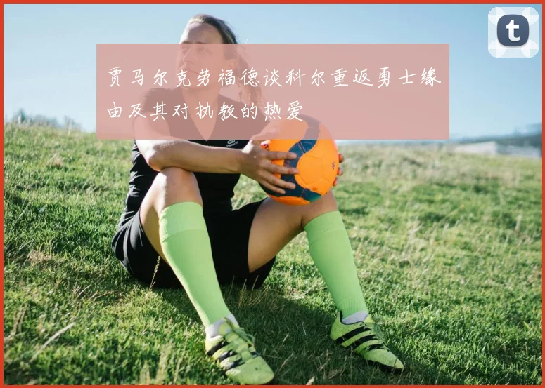 贾马尔克劳福德谈科尔重返勇士缘由及其对执教的热爱