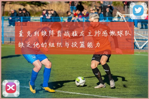 奎克利缺阵首战猛龙主帅感慨球队缺乏他的组织与投篮能力