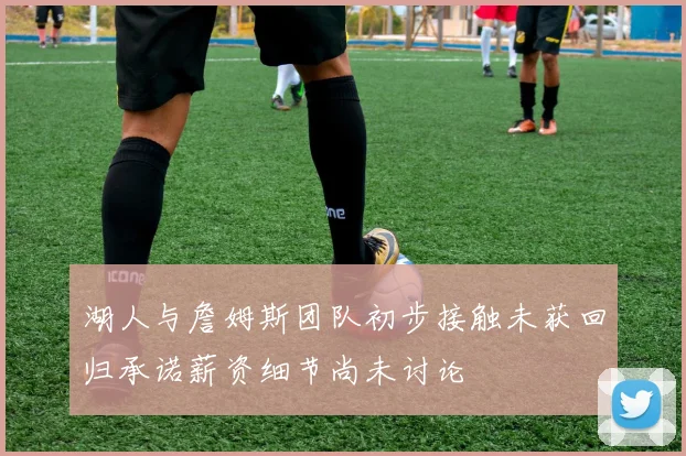 湖人与詹姆斯团队初步接触未获回归承诺薪资细节尚未讨论