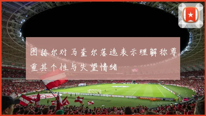 图赫尔对马奎尔落选表示理解称尊重其个性与失望情绪