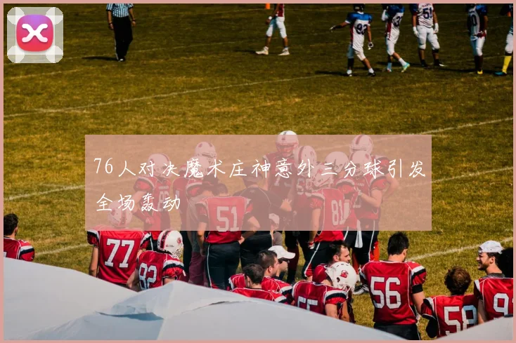 76人对决魔术庄神意外三分球引发全场轰动