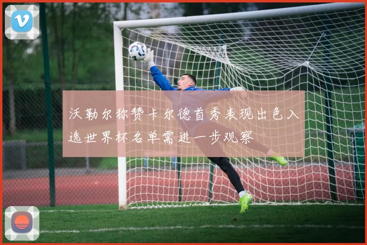 沃勒尔称赞卡尔德首秀表现出色入选世界杯名单需进一步观察