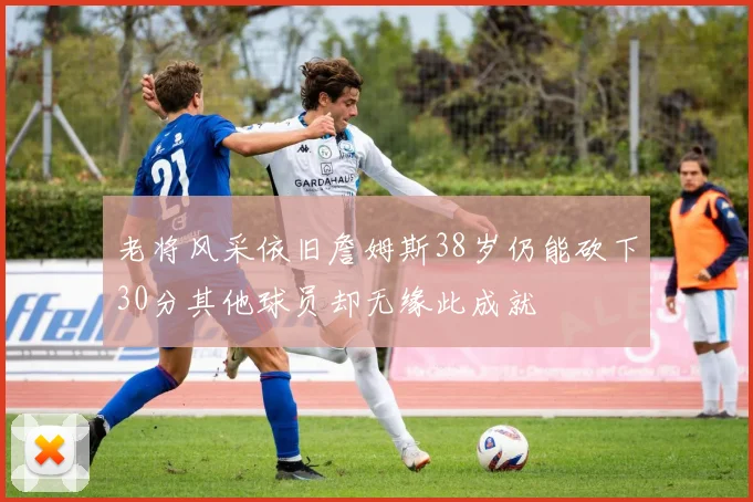 老将风采依旧詹姆斯38岁仍能砍下30分其他球员却无缘此成就