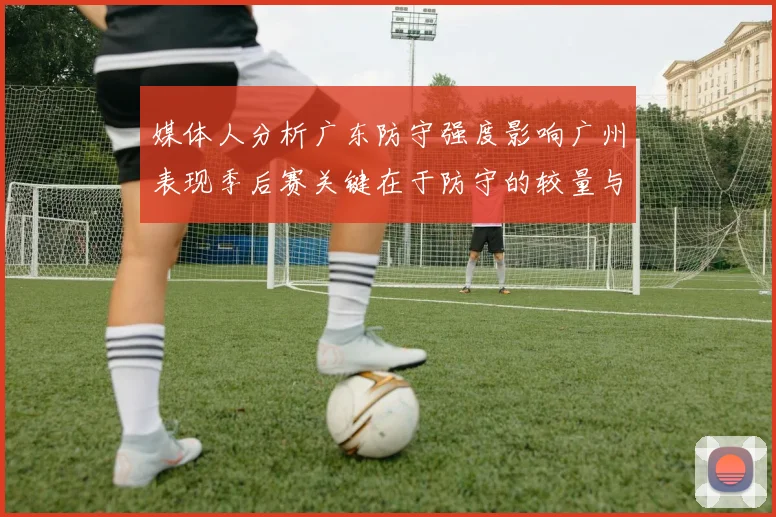 媒体人分析广东防守强度影响广州表现季后赛关键在于防守的较量与适应能力