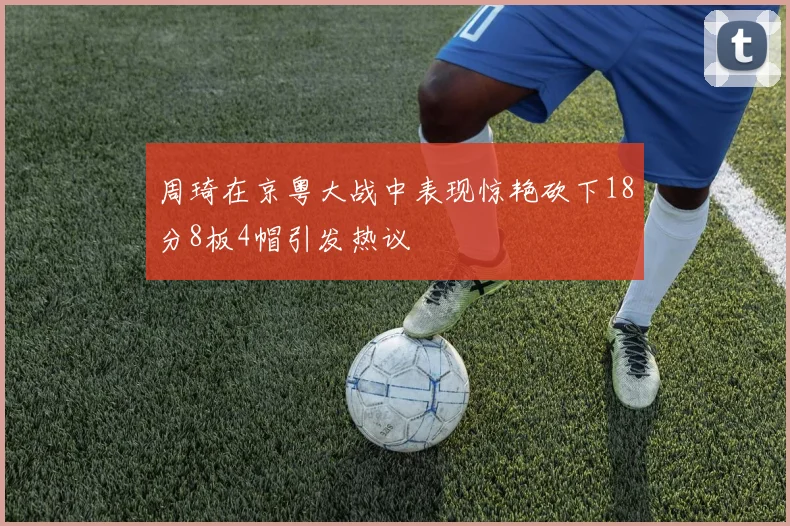 周琦在京粤大战中表现惊艳砍下18分8板4帽引发热议