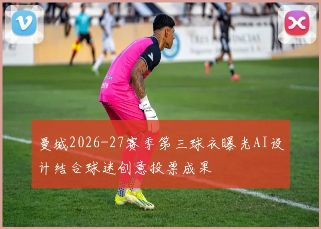 曼城2026-27赛季第三球衣曝光AI设计结合球迷创意投票成果