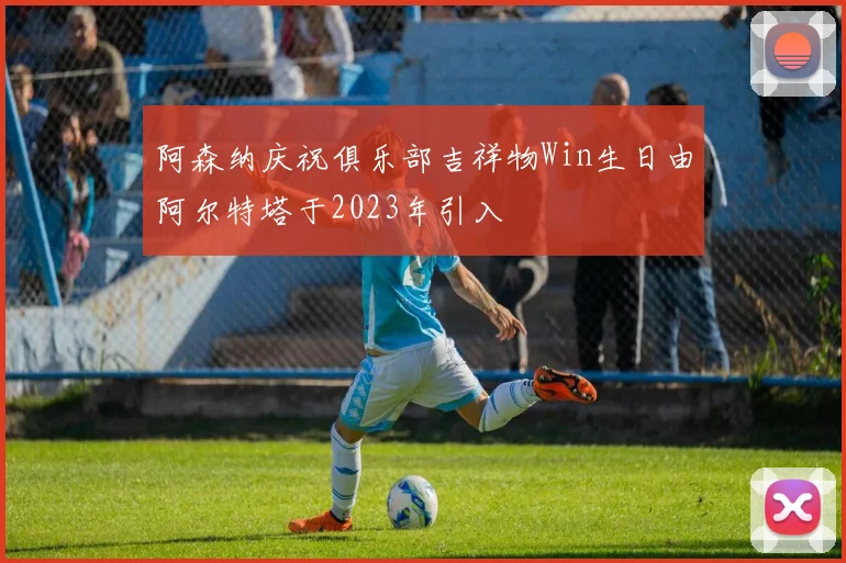 阿森纳庆祝俱乐部吉祥物Win生日由阿尔特塔于2023年引入