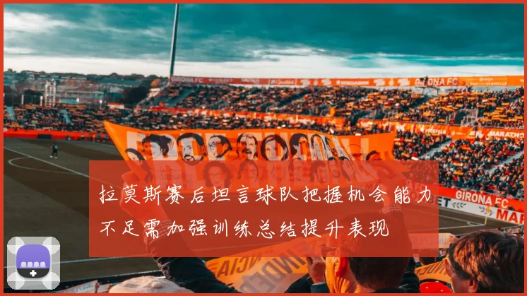 拉莫斯赛后坦言球队把握机会能力不足需加强训练总结提升表现