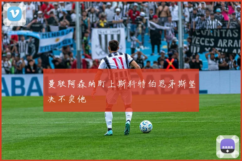 曼联阿森纳盯上斯科特伯恩茅斯坚决不卖他