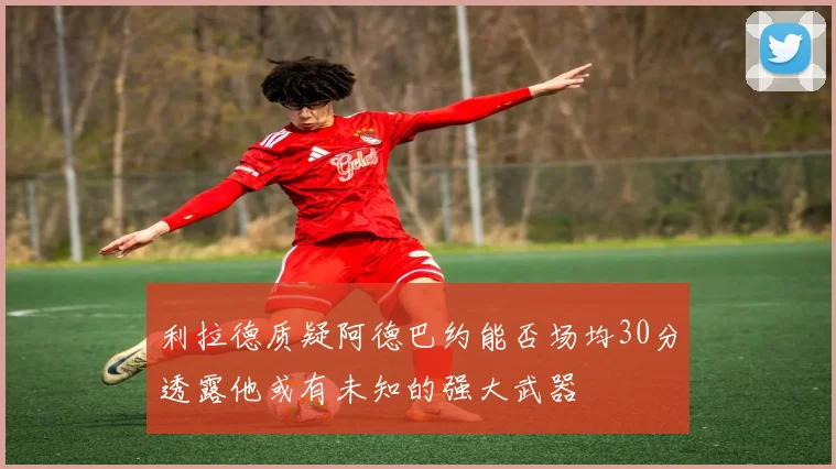 利拉德质疑阿德巴约能否场均30分透露他或有未知的强大武器