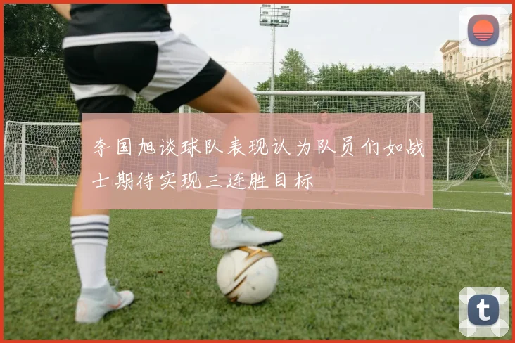 李国旭谈球队表现认为队员们如战士期待实现三连胜目标