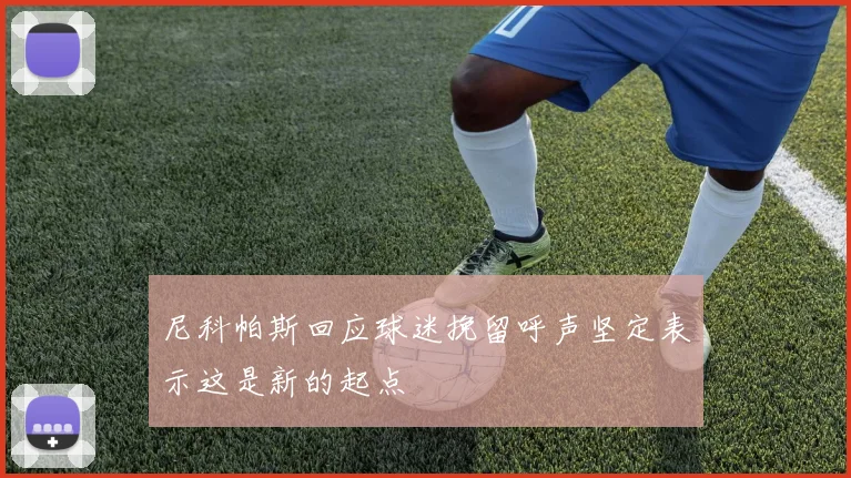 尼科帕斯回应球迷挽留呼声坚定表示这是新的起点